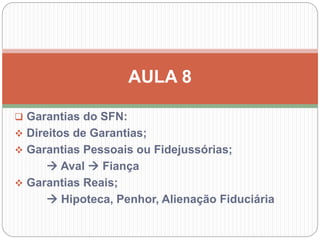  Garantias do SFN:
 Direitos de Garantias;
 Garantias Pessoais ou Fidejussórias;
 Aval  Fiança
 Garantias Reais;
 Hipoteca, Penhor, Alienação Fiduciária
AULA 8
 