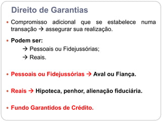 Direito de Garantias
 Compromisso adicional que se estabelece numa
transação  assegurar sua realização.
 Podem ser:
 Pessoais ou Fidejussórias;
 Reais.
 Pessoais ou Fidejussórias  Aval ou Fiança.
 Reais  Hipoteca, penhor, alienação fiduciária.
 Fundo Garantidos de Crédito.
 