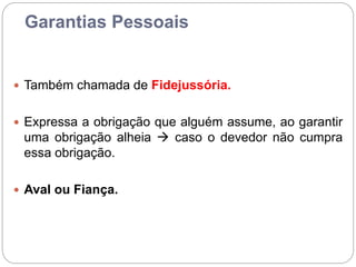 Garantias Pessoais
 Também chamada de Fidejussória.
 Expressa a obrigação que alguém assume, ao garantir
uma obrigação alheia  caso o devedor não cumpra
essa obrigação.
 Aval ou Fiança.
 