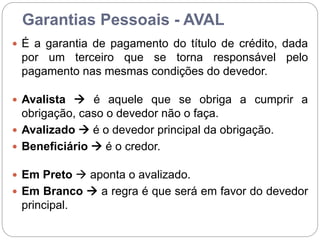 Garantias Pessoais - AVAL
 É a garantia de pagamento do título de crédito, dada
por um terceiro que se torna responsável pelo
pagamento nas mesmas condições do devedor.
 Avalista  é aquele que se obriga a cumprir a
obrigação, caso o devedor não o faça.
 Avalizado  é o devedor principal da obrigação.
 Beneficiário  é o credor.
 Em Preto  aponta o avalizado.
 Em Branco  a regra é que será em favor do devedor
principal.
 