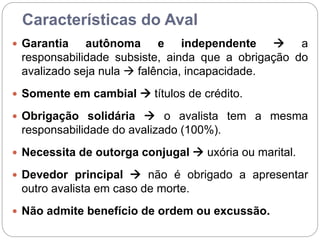 Características do Aval
 Garantia autônoma e independente  a
responsabilidade subsiste, ainda que a obrigação do
avalizado seja nula  falência, incapacidade.
 Somente em cambial  títulos de crédito.
 Obrigação solidária  o avalista tem a mesma
responsabilidade do avalizado (100%).
 Necessita de outorga conjugal  uxória ou marital.
 Devedor principal  não é obrigado a apresentar
outro avalista em caso de morte.
 Não admite benefício de ordem ou excussão.
 