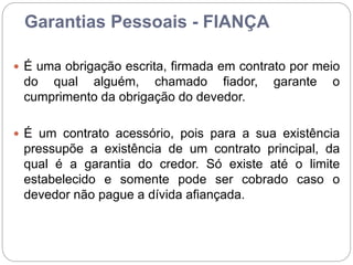 Garantias Pessoais - FIANÇA
 É uma obrigação escrita, firmada em contrato por meio
do qual alguém, chamado fiador, garante o
cumprimento da obrigação do devedor.
 É um contrato acessório, pois para a sua existência
pressupõe a existência de um contrato principal, da
qual é a garantia do credor. Só existe até o limite
estabelecido e somente pode ser cobrado caso o
devedor não pague a dívida afiançada.
 