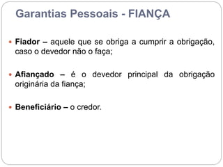 Garantias Pessoais - FIANÇA
 Fiador – aquele que se obriga a cumprir a obrigação,
caso o devedor não o faça;
 Afiançado – é o devedor principal da obrigação
originária da fiança;
 Beneficiário – o credor.
 