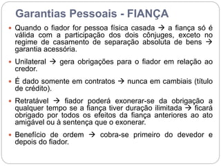 Garantias Pessoais - FIANÇA
 Quando o fiador for pessoa física casada  a fiança só é
válida com a participação dos dois cônjuges, exceto no
regime de casamento de separação absoluta de bens 
garantia acessória.
 Unilateral  gera obrigações para o fiador em relação ao
credor.
 É dado somente em contratos  nunca em cambiais (título
de crédito).
 Retratável  fiador poderá exonerar-se da obrigação a
qualquer tempo se a fiança tiver duração ilimitada  ficará
obrigado por todos os efeitos da fiança anteriores ao ato
amigável ou à sentença que o exonerar.
 Benefício de ordem  cobra-se primeiro do devedor e
depois do fiador.
 