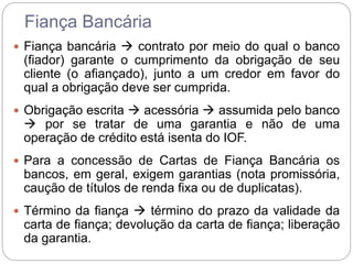 Fiança Bancária
 Fiança bancária  contrato por meio do qual o banco
(fiador) garante o cumprimento da obrigação de seu
cliente (o afiançado), junto a um credor em favor do
qual a obrigação deve ser cumprida.
 Obrigação escrita  acessória  assumida pelo banco
 por se tratar de uma garantia e não de uma
operação de crédito está isenta do IOF.
 Para a concessão de Cartas de Fiança Bancária os
bancos, em geral, exigem garantias (nota promissória,
caução de títulos de renda fixa ou de duplicatas).
 Término da fiança  término do prazo da validade da
carta de fiança; devolução da carta de fiança; liberação
da garantia.
 