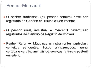 Penhor Mercantil
 O penhor tradicional (ou penhor comum) deve ser
registrado no Cartório de Títulos e Documentos.
 O penhor rural, industrial e mercantil devem ser
registrados no Cartório de Registro de Imóveis.
 Penhor Rural  Máquinas e instrumentos agrícolas,
colheitas pendentes; frutos armazenados; lenha
cortada e carvão; animais de serviços; animais pastoril
ou leiteiro.
 