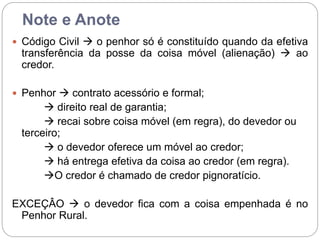 Note e Anote
 Código Civil  o penhor só é constituído quando da efetiva
transferência da posse da coisa móvel (alienação)  ao
credor.
 Penhor  contrato acessório e formal;
 direito real de garantia;
 recai sobre coisa móvel (em regra), do devedor ou
terceiro;
 o devedor oferece um móvel ao credor;
 há entrega efetiva da coisa ao credor (em regra).
O credor é chamado de credor pignoratício.
EXCEÇÂO  o devedor fica com a coisa empenhada é no
Penhor Rural.
 