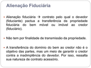 Alienação Fiduciária
 Alienação fiduciária  contrato pelo qual o devedor
(fiduciante) pactua a transferência da propriedade
fiduciária do bem móvel ou imóvel ao credor
(fiduciário).
 Não tem por finalidade de transmissão da propriedade.
 A transferência do domínio do bem ao credor não é o
objetivo das partes, mas um meio de garantir o credor
contra a inadimplência do devedor. Por isso, ressalta
sua natureza de contrato acessório.
 