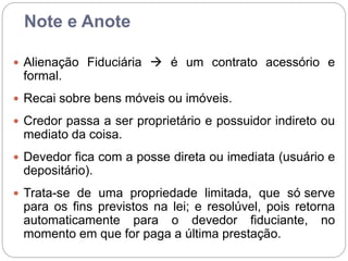 Note e Anote
 Alienação Fiduciária  é um contrato acessório e
formal.
 Recai sobre bens móveis ou imóveis.
 Credor passa a ser proprietário e possuidor indireto ou
mediato da coisa.
 Devedor fica com a posse direta ou imediata (usuário e
depositário).
 Trata-se de uma propriedade limitada, que só serve
para os fins previstos na lei; e resolúvel, pois retorna
automaticamente para o devedor fiduciante, no
momento em que for paga a última prestação.
 