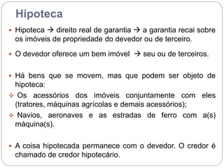 Hipoteca
 Hipoteca  direito real de garantia  a garantia recai sobre
os imóveis de propriedade do devedor ou de terceiro.
 O devedor oferece um bem imóvel  seu ou de terceiros.
 Há bens que se movem, mas que podem ser objeto de
hipoteca:
 Os acessórios dos imóveis conjuntamente com eles
(tratores, máquinas agrícolas e demais acessórios);
 Navios, aeronaves e as estradas de ferro com a(s)
máquina(s).
 A coisa hipotecada permanece com o devedor. O credor é
chamado de credor hipotecário.
 