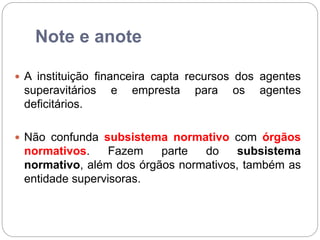 Note e anote
 A instituição financeira capta recursos dos agentes
superavitários e empresta para os agentes
deficitários.
 Não confunda subsistema normativo com órgãos
normativos. Fazem parte do subsistema
normativo, além dos órgãos normativos, também as
entidade supervisoras.
 