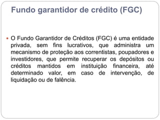 Fundo garantidor de crédito (FGC)
 O Fundo Garantidor de Créditos (FGC) é uma entidade
privada, sem fins lucrativos, que administra um
mecanismo de proteção aos correntistas, poupadores e
investidores, que permite recuperar os depósitos ou
créditos mantidos em instituição financeira, até
determinado valor, em caso de intervenção, de
liquidação ou de falência.
 