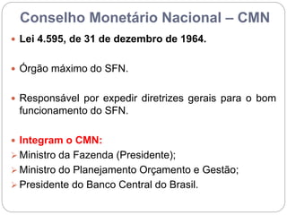 Conselho Monetário Nacional – CMN
 Lei 4.595, de 31 de dezembro de 1964.
 Órgão máximo do SFN.
 Responsável por expedir diretrizes gerais para o bom
funcionamento do SFN.
 Integram o CMN:
 Ministro da Fazenda (Presidente);
 Ministro do Planejamento Orçamento e Gestão;
 Presidente do Banco Central do Brasil.
 