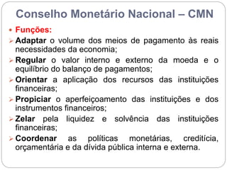 Conselho Monetário Nacional – CMN
 Funções:
 Adaptar o volume dos meios de pagamento às reais
necessidades da economia;
 Regular o valor interno e externo da moeda e o
equilíbrio do balanço de pagamentos;
 Orientar a aplicação dos recursos das instituições
financeiras;
 Propiciar o aperfeiçoamento das instituições e dos
instrumentos financeiros;
 Zelar pela liquidez e solvência das instituições
financeiras;
 Coordenar as políticas monetárias, creditícia,
orçamentária e da dívida pública interna e externa.
 