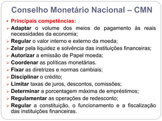 Conselho Monetário Nacional – CMN
 Principais competências:
 Adaptar o volume dos meios de pagamento às reais
necessidades da economia;
 Regular o valor interno e externo da moeda;
 Zelar pela liquidez e solvência das instituições financeiras;
 Autorizar a emissão de Papel moeda;
 Coordenar as políticas monetárias.
 Fixar as diretrizes e normas cambiais;
 Disciplinar o crédito;
 Limitar taxas de juros, descontos, comissões;
 Determinar a porcentagem máxima de empréstimos;
 Regulamentar as operações de redesconto;
 Regular a constituição, o funcionamento e a fiscalização
das instituições financeiras.
 