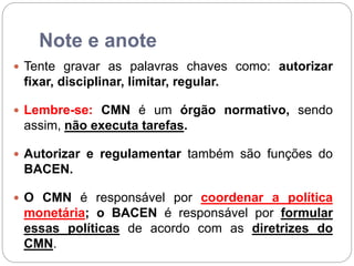 Note e anote
 Tente gravar as palavras chaves como: autorizar
fixar, disciplinar, limitar, regular.
 Lembre-se: CMN é um órgão normativo, sendo
assim, não executa tarefas.
 Autorizar e regulamentar também são funções do
BACEN.
 O CMN é responsável por coordenar a política
monetária; o BACEN é responsável por formular
essas políticas de acordo com as diretrizes do
CMN.
 