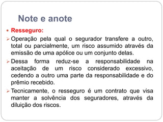 Note e anote
 Resseguro:
 Operação pela qual o segurador transfere a outro,
total ou parcialmente, um risco assumido através da
emissão de uma apólice ou um conjunto delas.
 Dessa forma reduz-se a responsabilidade na
aceitação de um risco considerado excessivo,
cedendo a outro uma parte da responsabilidade e do
prêmio recebido.
 Tecnicamente, o resseguro é um contrato que visa
manter a solvência dos seguradores, através da
diluição dos riscos.
 