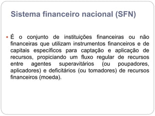 Sistema financeiro nacional (SFN)
 É o conjunto de instituições financeiras ou não
financeiras que utilizam instrumentos financeiros e de
capitais específicos para captação e aplicação de
recursos, propiciando um fluxo regular de recursos
entre agentes superavitários (ou poupadores,
aplicadores) e deficitários (ou tomadores) de recursos
financeiros (moeda).
 