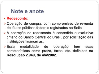 Note e anote
 Redesconto:
 Operação de compra, com compromisso de revenda
de títulos públicos federais registrados no Selic.
 A operação de redesconto é concedida a exclusivo
critério do Banco Central do Brasil, por solicitação das
instituições financeiras.
 Essa modalidade de operação tem suas
características como prazo, taxas, etc. definidas na
Resolução 2.949, de 4/4/2002.
 