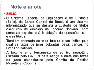 Note e anote
 SELIC:
 O Sistema Especial de Liquidação e de Custódia
(Selic), do Banco Central do Brasil, é um sistema
informatizado que se destina à custódia de títulos
escriturais de emissão do Tesouro Nacional, bem
como ao registro e à liquidação de operações com
esses títulos.
 Também chamada de taxa básica é um índice pelo
qual as taxas de juros cobradas pelos bancos no
Brasil se balizam.
 A taxa é uma ferramenta de política monetária
utilizada pelo BACEN para atingir a meta das taxas
de juros estabelecida pelo Comitê de Política
Monetária (Copom).
 