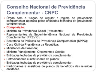 Conselho Nacional de Previdência
Complementar - CNPC
 Órgão com a função de regular o regime de previdência
complementar operado pelas entidades fechadas de previdência
complementar.
 Composição:
 Ministro da Previdência Social (Presidente);
 Representantes da Superintendência Nacional de Previdência
Complementar (PREVIC);
 Secretaria de Políticas de Previdência Complementar (SPPC);
 Casa Civil da Presidência da República;
 Ministérios da Fazenda;
 Ministro Planejamento, Orçamento e Gestão;
 Entidades fechadas de previdência complementar;
 Patrocinadores e instituidores de planos;
 Entidades fechadas de previdência complementar;
 Participantes e assistidos de planos de benefícios das referidas
entidades.
 