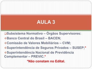 Subsistema Normativo – Órgãos Supervisores:
Banco Central do Brasil – BACEN;
Comissão de Valores Mobiliários – CVM;
Superintendência de Seguros Privados – SUSEP;*
Superintendência Nacional de Previdência
Complementar – PREVIC.*
*Não constam no Edital.
AULA 3
 