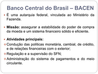 Banco Central do Brasil – BACEN
 É uma autarquia federal, vinculada ao Ministério da
Fazenda.
 Missão: assegurar a estabilidade do poder de compra
da moeda e um sistema financeiro sólido e eficiente.
 Atividades principais:
Condução das políticas monetária, cambial, de crédito,
e de relações financeiras com o exterior;
Regulação e a supervisão do SFN;
Administração do sistema de pagamentos e do meio
circulante.
 