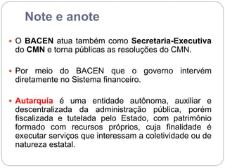 Note e anote
 O BACEN atua também como Secretaria-Executiva
do CMN e torna públicas as resoluções do CMN.
 Por meio do BACEN que o governo intervém
diretamente no Sistema financeiro.
 Autarquia é uma entidade autônoma, auxiliar e
descentralizada da administração pública, porém
fiscalizada e tutelada pelo Estado, com patrimônio
formado com recursos próprios, cuja finalidade é
executar serviços que interessam a coletividade ou de
natureza estatal.
 
