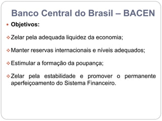 Banco Central do Brasil – BACEN
 Objetivos:
Zelar pela adequada liquidez da economia;
Manter reservas internacionais e níveis adequados;
Estimular a formação da poupança;
Zelar pela estabilidade e promover o permanente
aperfeiçoamento do Sistema Financeiro.
 