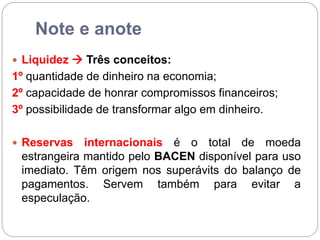 Note e anote
 Liquidez  Três conceitos:
1º quantidade de dinheiro na economia;
2º capacidade de honrar compromissos financeiros;
3º possibilidade de transformar algo em dinheiro.
 Reservas internacionais é o total de moeda
estrangeira mantido pelo BACEN disponível para uso
imediato. Têm origem nos superávits do balanço de
pagamentos. Servem também para evitar a
especulação.
 