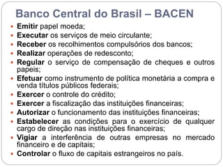 Banco Central do Brasil – BACEN
 Emitir papel moeda;
 Executar os serviços de meio circulante;
 Receber os recolhimentos compulsórios dos bancos;
 Realizar operações de redesconto;
 Regular o serviço de compensação de cheques e outros
papeis;
 Efetuar como instrumento de política monetária a compra e
venda títulos públicos federais;
 Exercer o controle do crédito;
 Exercer a fiscalização das instituições financeiras;
 Autorizar o funcionamento das instituições financeiras;
 Estabelecer as condições para o exercício de qualquer
cargo de direção nas instituições financeiras;
 Vigiar a interferência de outras empresas no mercado
financeiro e de capitais;
 Controlar o fluxo de capitais estrangeiros no país.
 
