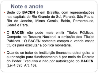 Note e anote
 Sede do BACEN é em Brasília, com representações
nas capitais do Rio Grande do Sul, Paraná, São Paulo,
Rio de Janeiro, Minas Gerais, Bahia, Pernambuco,
Ceará e Pará.
 O BACEN não pode mais emitir Títulos Públicos;
Compete ao Tesouro Nacional a emissão dos Títulos
Públicos ; O BACEN somente compra e vende esses
títulos para executar a política monetária.
 Quando se tratar de instituição financeira estrangeira, a
autorização para funcionamento é por meio de Decreto
do Poder Executivo e não por autorização do BACEN.
(Lei 4.595, Art. 18).
 