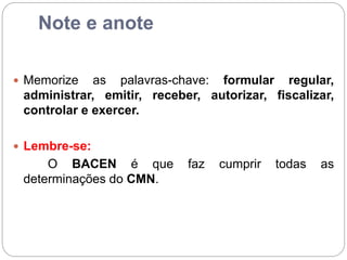 Note e anote
 Memorize as palavras-chave: formular regular,
administrar, emitir, receber, autorizar, fiscalizar,
controlar e exercer.
 Lembre-se:
O BACEN é que faz cumprir todas as
determinações do CMN.
 