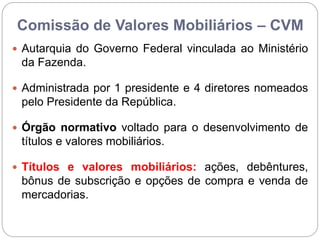 Comissão de Valores Mobiliários – CVM
 Autarquia do Governo Federal vinculada ao Ministério
da Fazenda.
 Administrada por 1 presidente e 4 diretores nomeados
pelo Presidente da República.
 Órgão normativo voltado para o desenvolvimento de
títulos e valores mobiliários.
 Títulos e valores mobiliários: ações, debêntures,
bônus de subscrição e opções de compra e venda de
mercadorias.
 