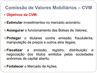 Comissão de Valores Mobiliários – CVM
 Objetivos da CVM:
Estimular investimentos no mercado acionário;
Assegurar o funcionamento das Bolsas de Valores;
Proteger o titulares contra emissão fraudulenta,
manipulação de preços e outros atos ilegais;
Fiscalizar a emissão, registro, distribuição e
negociação dos títulos emitidos pelas sociedades
anônimas de capital aberto;
Fortalecer o Mercado de Ações.
 
