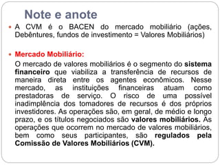 Note e anote
 A CVM é o BACEN do mercado mobiliário (ações,
Debêntures, fundos de investimento = Valores Mobiliários)
 Mercado Mobiliário:
O mercado de valores mobiliários é o segmento do sistema
financeiro que viabiliza a transferência de recursos de
maneira direta entre os agentes econômicos. Nesse
mercado, as instituições financeiras atuam como
prestadoras de serviço. O risco de uma possível
inadimplência dos tomadores de recursos é dos próprios
investidores. As operações são, em geral, de médio e longo
prazo, e os títulos negociados são valores mobiliários. As
operações que ocorrem no mercado de valores mobiliários,
bem como seus participantes, são regulados pela
Comissão de Valores Mobiliários (CVM).
 