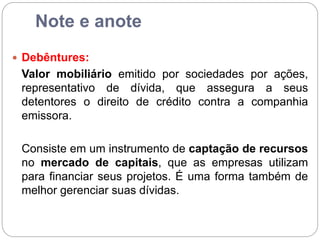 Note e anote
 Debêntures:
Valor mobiliário emitido por sociedades por ações,
representativo de dívida, que assegura a seus
detentores o direito de crédito contra a companhia
emissora.
Consiste em um instrumento de captação de recursos
no mercado de capitais, que as empresas utilizam
para financiar seus projetos. É uma forma também de
melhor gerenciar suas dívidas.
 