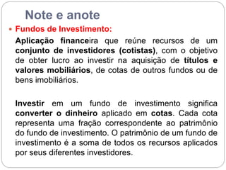 Note e anote
 Fundos de Investimento:
Aplicação financeira que reúne recursos de um
conjunto de investidores (cotistas), com o objetivo
de obter lucro ao investir na aquisição de títulos e
valores mobiliários, de cotas de outros fundos ou de
bens imobiliários.
Investir em um fundo de investimento significa
converter o dinheiro aplicado em cotas. Cada cota
representa uma fração correspondente ao patrimônio
do fundo de investimento. O patrimônio de um fundo de
investimento é a soma de todos os recursos aplicados
por seus diferentes investidores.
 