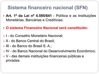 Sistema financeiro nacional (SFN)
 Art. 1º da Lei nº 4.595/641 - Política e as Instituições
Monetárias, Bancárias e Creditícias:
 O sistema Financeiro Nacional será constituído:
 I - do Conselho Monetário Nacional;
 II - do Banco Central do Brasil;
 III - do Banco do Brasil S. A.;
 IV - do Banco Nacional do Desenvolvimento Econômico;
 V - das demais instituições financeiras públicas e
privadas.
 