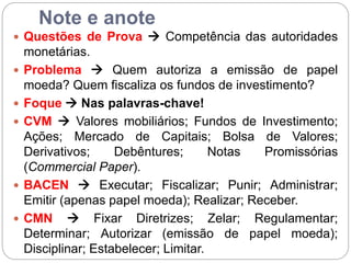 Note e anote
 Questões de Prova  Competência das autoridades
monetárias.
 Problema  Quem autoriza a emissão de papel
moeda? Quem fiscaliza os fundos de investimento?
 Foque  Nas palavras-chave!
 CVM  Valores mobiliários; Fundos de Investimento;
Ações; Mercado de Capitais; Bolsa de Valores;
Derivativos; Debêntures; Notas Promissórias
(Commercial Paper).
 BACEN  Executar; Fiscalizar; Punir; Administrar;
Emitir (apenas papel moeda); Realizar; Receber.
 CMN  Fixar Diretrizes; Zelar; Regulamentar;
Determinar; Autorizar (emissão de papel moeda);
Disciplinar; Estabelecer; Limitar.
 