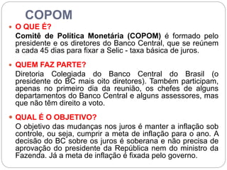 COPOM
 O QUE É?
Comitê de Política Monetária (COPOM) é formado pelo
presidente e os diretores do Banco Central, que se reúnem
a cada 45 dias para fixar a Selic - taxa básica de juros.
 QUEM FAZ PARTE?
Diretoria Colegiada do Banco Central do Brasil (o
presidente do BC mais oito diretores). Também participam,
apenas no primeiro dia da reunião, os chefes de alguns
departamentos do Banco Central e alguns assessores, mas
que não têm direito a voto.
 QUAL É O OBJETIVO?
O objetivo das mudanças nos juros é manter a inflação sob
controle, ou seja, cumprir a meta de inflação para o ano. A
decisão do BC sobre os juros é soberana e não precisa de
aprovação do presidente da República nem do ministro da
Fazenda. Já a meta de inflação é fixada pelo governo.
 