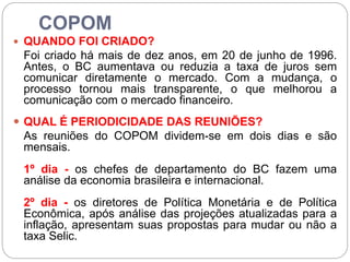 COPOM
 QUANDO FOI CRIADO?
Foi criado há mais de dez anos, em 20 de junho de 1996.
Antes, o BC aumentava ou reduzia a taxa de juros sem
comunicar diretamente o mercado. Com a mudança, o
processo tornou mais transparente, o que melhorou a
comunicação com o mercado financeiro.
 QUAL É PERIODICIDADE DAS REUNIÕES?
As reuniões do COPOM dividem-se em dois dias e são
mensais.
1º dia - os chefes de departamento do BC fazem uma
análise da economia brasileira e internacional.
2º dia - os diretores de Política Monetária e de Política
Econômica, após análise das projeções atualizadas para a
inflação, apresentam suas propostas para mudar ou não a
taxa Selic.
 