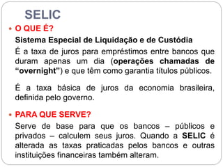 SELIC
 O QUE É?
Sistema Especial de Liquidação e de Custódia
É a taxa de juros para empréstimos entre bancos que
duram apenas um dia (operações chamadas de
“overnight”) e que têm como garantia títulos públicos.
É a taxa básica de juros da economia brasileira,
definida pelo governo.
 PARA QUE SERVE?
Serve de base para que os bancos – públicos e
privados – calculem seus juros. Quando a SELIC é
alterada as taxas praticadas pelos bancos e outras
instituições financeiras também alteram.
 