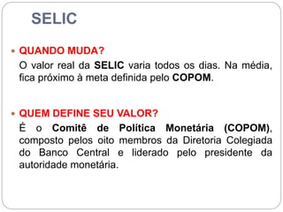 SELIC
 QUANDO MUDA?
O valor real da SELIC varia todos os dias. Na média,
fica próximo à meta definida pelo COPOM.
 QUEM DEFINE SEU VALOR?
É o Comitê de Política Monetária (COPOM),
composto pelos oito membros da Diretoria Colegiada
do Banco Central e liderado pelo presidente da
autoridade monetária.
 