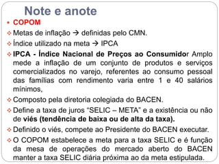 Note e anote
 COPOM
 Metas de inflação  definidas pelo CMN.
 Índice utilizado na meta  IPCA
 IPCA - Índice Nacional de Preços ao Consumidor Amplo
mede a inflação de um conjunto de produtos e serviços
comercializados no varejo, referentes ao consumo pessoal
das famílias com rendimento varia entre 1 e 40 salários
mínimos,
 Composto pela diretoria colegiada do BACEN.
 Define a taxa de juros “SELIC – META” e a existência ou não
de viés (tendência de baixa ou de alta da taxa).
 Definido o viés, compete ao Presidente do BACEN executar.
 O COPOM estabelece a meta para a taxa SELIC e é função
da mesa de operações do mercado aberto do BACEN
manter a taxa SELIC diária próxima ao da meta estipulada.
 