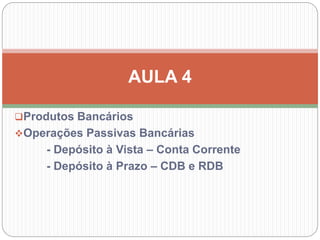 Produtos Bancários
Operações Passivas Bancárias
- Depósito à Vista – Conta Corrente
- Depósito à Prazo – CDB e RDB
AULA 4
 