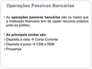 Operações Passivas Bancárias
 As operações passivas bancárias são os meios que
a instituição financeira tem de captar recursos próprios
junto ao público.
 As principais contas são:
Depósito à vista  Conta Corrente
Depósito à prazo  CDB e RDB
Poupança.
 