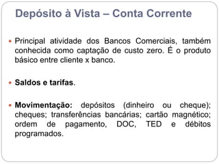 Depósito à Vista – Conta Corrente
 Principal atividade dos Bancos Comerciais, também
conhecida como captação de custo zero. É o produto
básico entre cliente x banco.
 Saldos e tarifas.
 Movimentação: depósitos (dinheiro ou cheque);
cheques; transferências bancárias; cartão magnético;
ordem de pagamento, DOC, TED e débitos
programados.
 