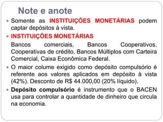 Note e anote
 Somente as INSTITUIÇÔES MONETÁRIAS podem
captar depósitos à vista.
 INSTITUIÇÔES MONETÁRIAS
Bancos comerciais, Bancos Cooperativos,
Cooperativas de crédito, Bancos Múltiplos com Carteira
Comercial, Caixa Econômica Federal.
 O maior colume exigido como depósito compulsório é
referente aos valores aplicados em depósito à vista
(42%). Desconto de R$ 44.000,00 (20% líquido).
 Depósito compulsório é instrumento que o BACEN
usa para controlar a quantidade de dinheiro que circula
na economia.
 
