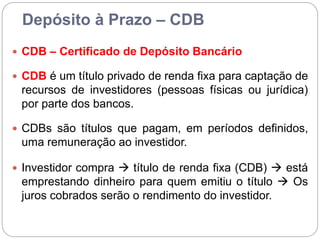 Depósito à Prazo – CDB
 CDB – Certificado de Depósito Bancário
 CDB é um título privado de renda fixa para captação de
recursos de investidores (pessoas físicas ou jurídica)
por parte dos bancos.
 CDBs são títulos que pagam, em períodos definidos,
uma remuneração ao investidor.
 Investidor compra  título de renda fixa (CDB)  está
emprestando dinheiro para quem emitiu o título  Os
juros cobrados serão o rendimento do investidor.
 